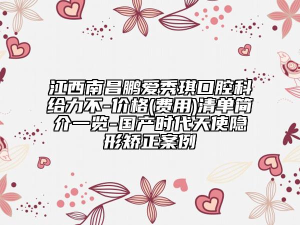 江西南昌鵬愛(ài)秀琪口腔科給力不-價(jià)格(費(fèi)用)清單簡(jiǎn)介一覽-國(guó)產(chǎn)時(shí)代天使隱形矯正案例