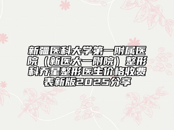 新疆醫(yī)科大學(xué)第一附屬醫(yī)院（新醫(yī)大一附院）整形科喬星整形醫(yī)生價(jià)格收費(fèi)表新版2025分享