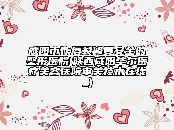 咸陽市作唇裂修復安全的整形醫(yī)院(陜西咸陽華爾醫(yī)療美容醫(yī)院審美技術在線_)