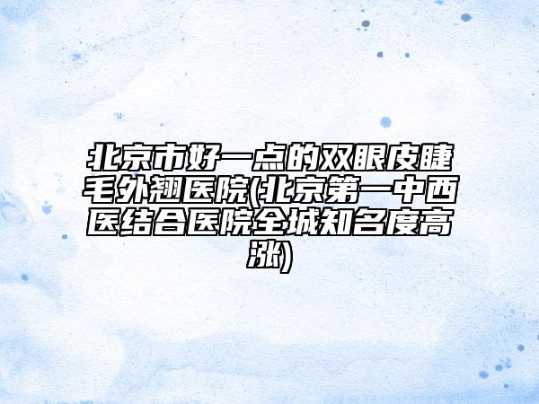 北京市好一點(diǎn)的雙眼皮睫毛外翹醫(yī)院(北京第一中西醫(yī)結(jié)合醫(yī)院全城知名度高漲)