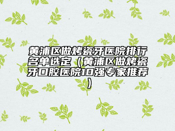 黃浦區(qū)做烤瓷牙醫(yī)院排行名單選定（黃浦區(qū)做烤瓷牙口腔醫(yī)院10強(qiáng)專家推薦）