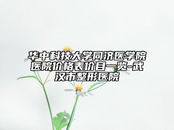 華中科技大學(xué)同濟(jì)醫(yī)學(xué)院醫(yī)院價格表價目一覽-武漢市整形醫(yī)院