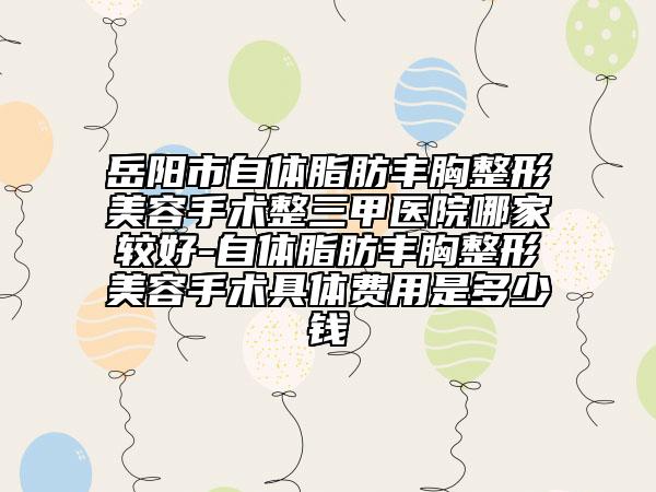 岳陽市自體脂肪豐胸整形美容手術(shù)整三甲醫(yī)院哪家較好-自體脂肪豐胸整形美容手術(shù)具體費用是多少錢