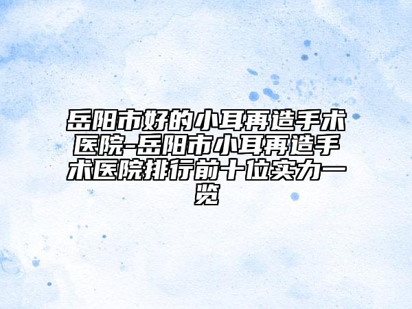 岳陽市好的小耳再造手術(shù)醫(yī)院-岳陽市小耳再造手術(shù)醫(yī)院排行前十位實(shí)力一覽