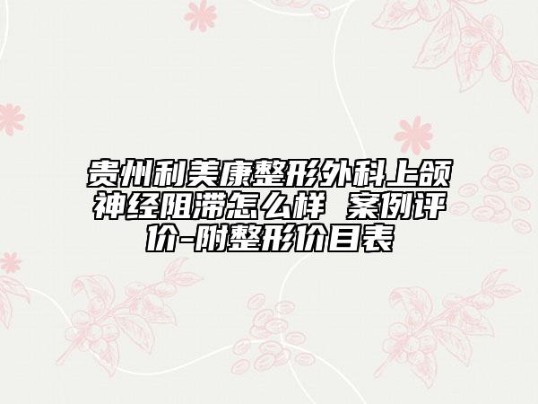 貴州利美康整形外科上頜神經(jīng)阻滯怎么樣 案例評(píng)價(jià)-附整形價(jià)目表