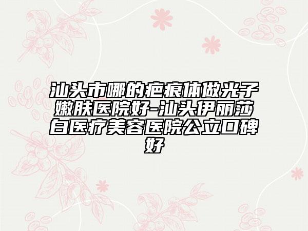 汕頭市哪的疤痕體做光子嫩膚醫(yī)院好-汕頭伊麗莎白醫(yī)療美容醫(yī)院公立口碑好