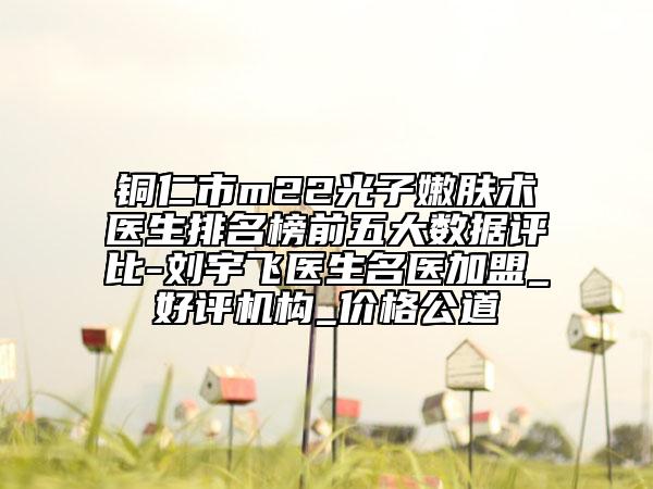 銅仁市m22光子嫩膚術醫(yī)生排名榜前五大數(shù)據(jù)評比-劉宇飛醫(yī)生名醫(yī)加盟_好評機構_價格公道