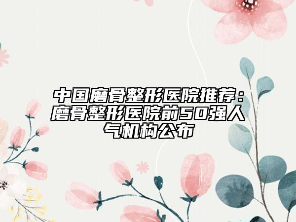 中國磨骨整形醫(yī)院推薦：磨骨整形醫(yī)院前50強人氣機構(gòu)公布
