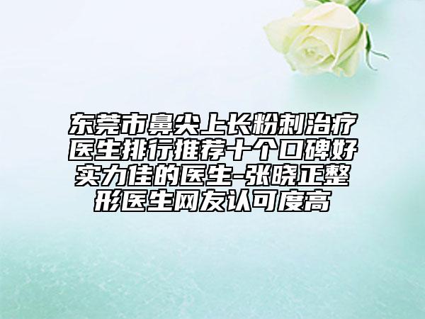 東莞市鼻尖上長粉刺治療醫(yī)生排行推薦十個口碑好實力佳的醫(yī)生-張曉正整形醫(yī)生網(wǎng)友認可度高