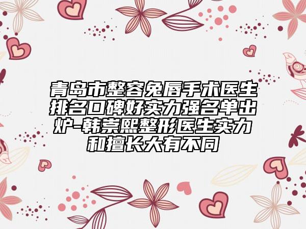 青島市整容兔唇手術(shù)醫(yī)生排名口碑好實力強名單出爐-韓崇熙整形醫(yī)生實力和擅長大有不同