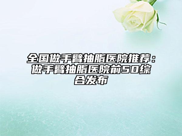 全國(guó)做手臂抽脂醫(yī)院推薦：做手臂抽脂醫(yī)院前50綜合發(fā)布