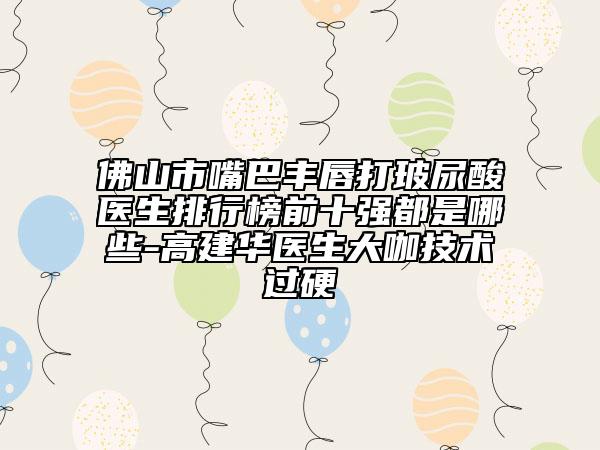 佛山市嘴巴豐唇打玻尿酸醫(yī)生排行榜前十強都是哪些-高建華醫(yī)生大咖技術(shù)過硬