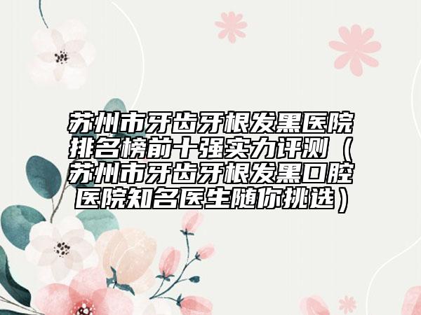 蘇州市牙齒牙根發(fā)黑醫(yī)院排名榜前十強實力評測(蘇州市牙齒牙根發(fā)黑口腔醫(yī)院知名醫(yī)生隨你挑選)
