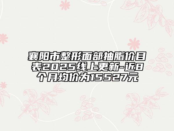 襄陽市整形面部抽脂價(jià)目表2025線上更新-近8個(gè)月均價(jià)為15527元