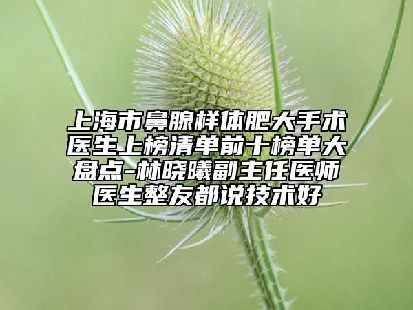 上海市鼻腺樣體肥大手術(shù)醫(yī)生上榜清單前十榜單大盤點(diǎn)-林曉曦副主任醫(yī)師醫(yī)生整友都說技術(shù)好