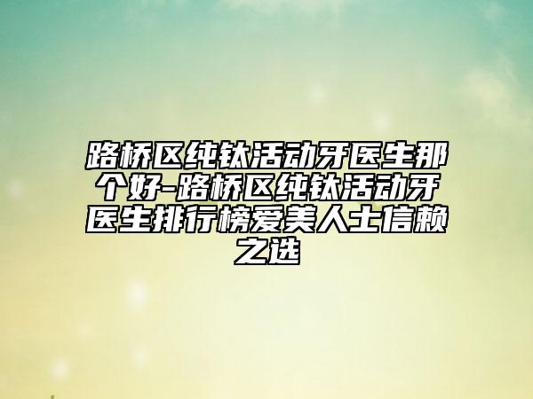 路橋區(qū)純鈦活動(dòng)牙醫(yī)生那個(gè)好-路橋區(qū)純鈦活動(dòng)牙醫(yī)生排行榜愛美人士信賴之選