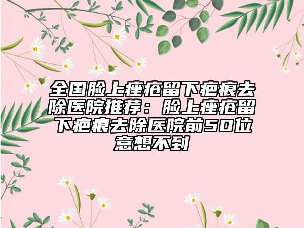 全國(guó)臉上痤瘡留下疤痕去除醫(yī)院推薦：臉上痤瘡留下疤痕去除醫(yī)院前50位意想不到