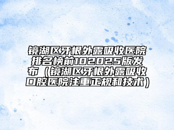 鏡湖區(qū)牙根外露吸收醫(yī)院排名榜前102025版發(fā)布（鏡湖區(qū)牙根外露吸收口腔醫(yī)院注重正規(guī)和技術(shù)）