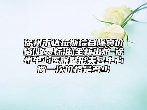 徐州市達拉斯綜合隆鼻價格(收費標準)全新出爐-徐州中心醫(yī)院整形美容中心做一次價格是多少