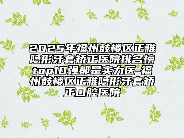 2025年福州鼓樓區(qū)正雅隱形牙套矯正醫(yī)院排名榜top10強都是實力醫(yī)-福州鼓樓區(qū)正雅隱形牙套矯正口腔醫(yī)院