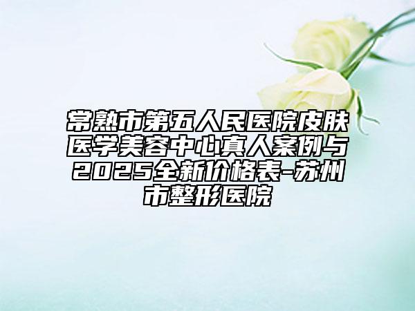 常熟市第五人民醫(yī)院皮膚醫(yī)學(xué)美容中心真人案例與2025全新價(jià)格表-蘇州市整形醫(yī)院