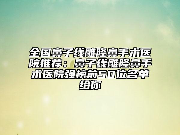 全國鼻子線雕隆鼻手術(shù)醫(yī)院推薦：鼻子線雕隆鼻手術(shù)醫(yī)院強(qiáng)榜前50位名單給你