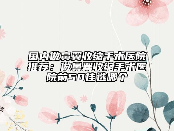 國內(nèi)做鼻翼收縮手術(shù)醫(yī)院推薦：做鼻翼收縮手術(shù)醫(yī)院前50佳選哪個