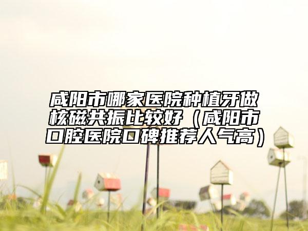 咸陽市哪家醫(yī)院種植牙做核磁共振比較好(咸陽市口腔醫(yī)院口碑推薦人氣高)