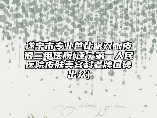 遂寧市專業(yè)芭比眼雙眼皮很三甲醫(yī)院(遂寧第一人民醫(yī)院皮膚美容科老牌口碑出眾)