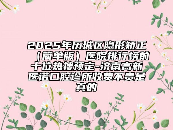 2025年歷城區(qū)隱形矯正（簡單版）醫(yī)院排行榜前十位熱搜預定-濟南高新醫(yī)諾口腔診所收費不貴是真的