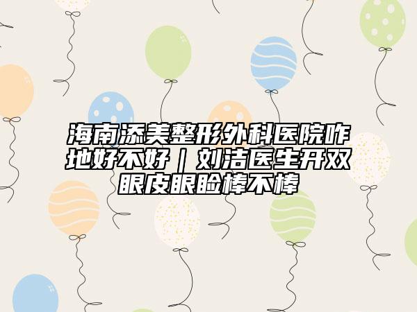 海南添美整形外科醫(yī)院咋地好不好｜劉潔醫(yī)生開雙眼皮眼瞼棒不棒