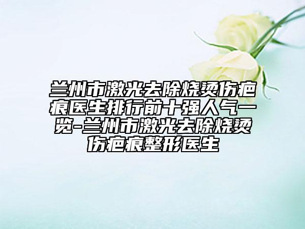 蘭州市激光去除燒燙傷疤痕醫(yī)生排行前十強人氣一覽-蘭州市激光去除燒燙傷疤痕整形醫(yī)生