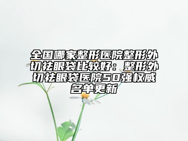 全國哪家整形醫(yī)院整形外切祛眼袋比較好：整形外切祛眼袋醫(yī)院50強權威名單更新