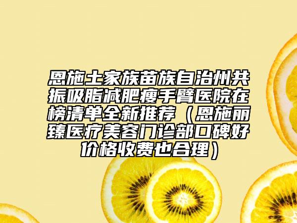 恩施土家族苗族自治州共振吸脂減肥瘦手臂醫(yī)院在榜清單全新推薦（恩施麗臻醫(yī)療美容門診部口碑好價格收費也合理）