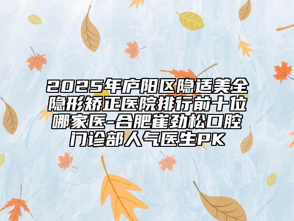 2025年廬陽區(qū)隱適美全隱形矯正醫(yī)院排行前十位哪家醫(yī)-合肥崔勁松口腔門診部人氣醫(yī)生PK