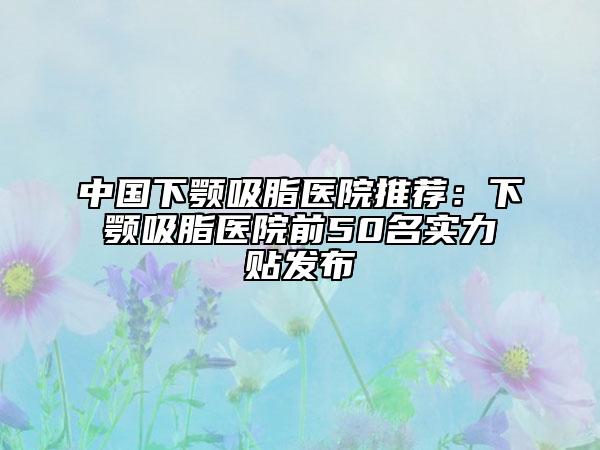 中國(guó)下顎吸脂醫(yī)院推薦：下顎吸脂醫(yī)院前50名實(shí)力貼發(fā)布