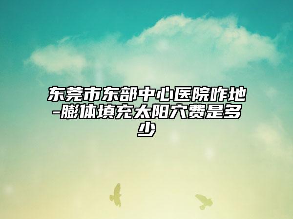 東莞市東部中心醫(yī)院咋地-膨體填充太陽穴費(fèi)是多少