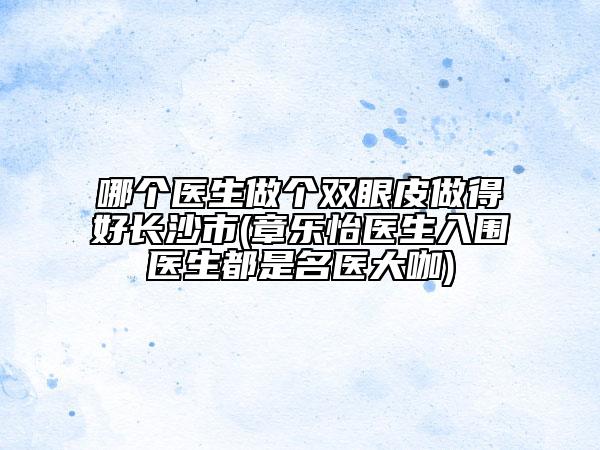 哪個醫(yī)生做個雙眼皮做得好長沙市(章樂怡醫(yī)生入圍醫(yī)生都是名醫(yī)大咖)
