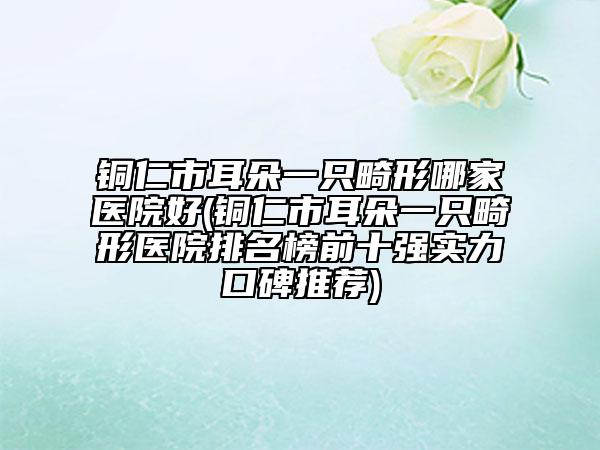銅仁市耳朵一只畸形哪家醫(yī)院好(銅仁市耳朵一只畸形醫(yī)院排名榜前十強實力口碑推薦)