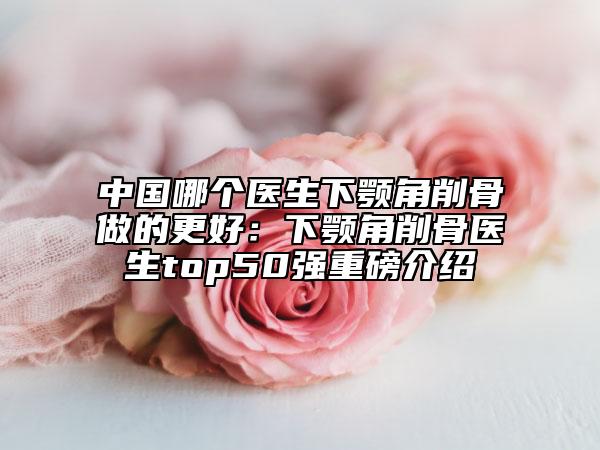 中國哪個醫(yī)生下顎角削骨做的更好：下顎角削骨醫(yī)生top50強(qiáng)重磅介紹