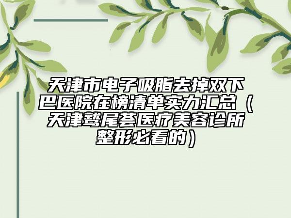 天津市電子吸脂去掉雙下巴醫(yī)院在榜清單實力匯總（天津鷲尾薈醫(yī)療美容診所整形必看的）
