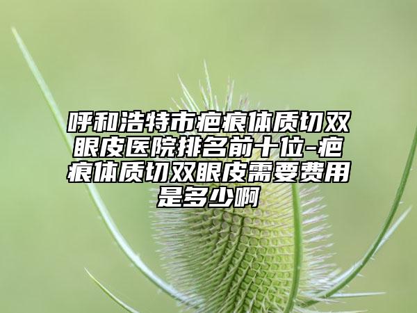 呼和浩特市疤痕體質(zhì)切雙眼皮醫(yī)院排名前十位-疤痕體質(zhì)切雙眼皮需要費用是多少啊