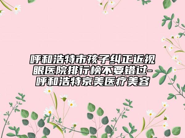 呼和浩特市孩子糾正近視眼醫(yī)院排行榜不要錯過-呼和浩特京美醫(yī)療美容