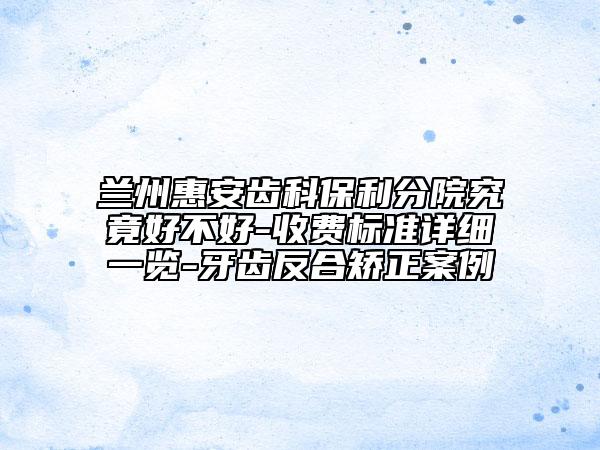 蘭州惠安齒科保利分院究竟好不好-收費(fèi)標(biāo)準(zhǔn)詳細(xì)一覽-牙齒反合矯正案例