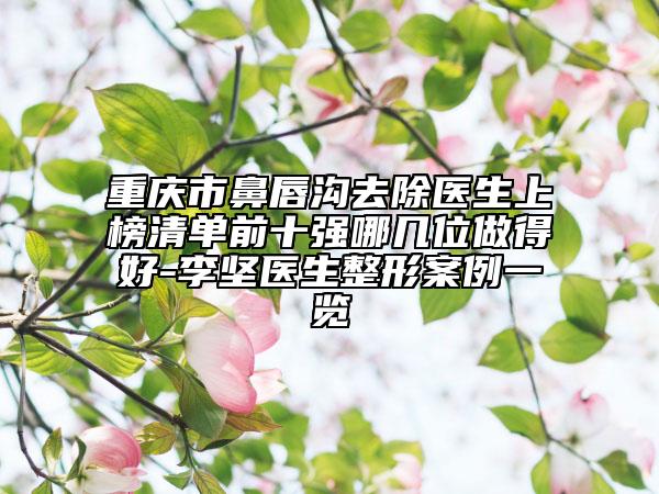 重慶市鼻唇溝去除醫(yī)生上榜清單前十強哪幾位做得好-李堅醫(yī)生整形案例一覽