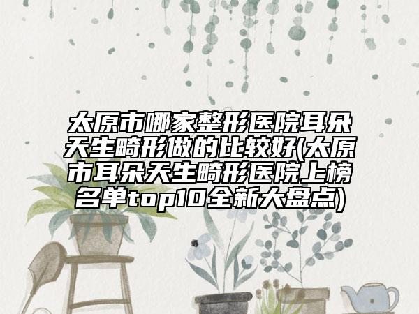 太原市哪家整形醫(yī)院耳朵天生畸形做的比較好(太原市耳朵天生畸形醫(yī)院上榜名單top10全新大盤點(diǎn))
