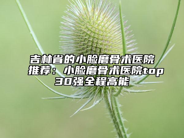 吉林省的小臉磨骨術(shù)醫(yī)院推薦：小臉磨骨術(shù)醫(yī)院top30強(qiáng)全程高能