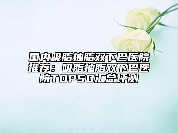 國內(nèi)吸脂抽脂雙下巴醫(yī)院推薦:吸脂抽脂雙下巴醫(yī)院TOP50匯總評測