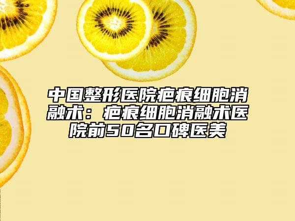 中國整形醫(yī)院疤痕細(xì)胞消融術(shù)：疤痕細(xì)胞消融術(shù)醫(yī)院前50名口碑醫(yī)美