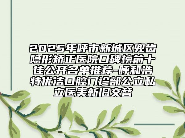 2025年呼市新城區(qū)兜齒隱形矯正醫(yī)院口碑榜前十佳公開名單推薦-呼和浩特優(yōu)潔口腔門診部公立私立醫(yī)美新舊交替
